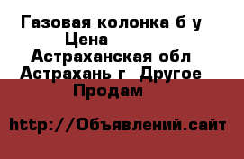 Газовая колонка б/у › Цена ­ 6 000 - Астраханская обл., Астрахань г. Другое » Продам   